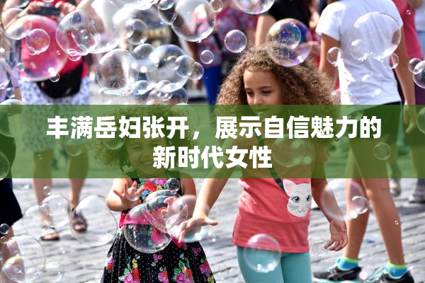 丰满岳妇张开，展示自信魅力的新时代女性