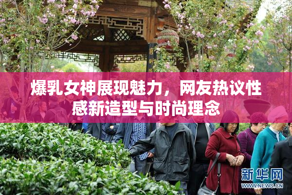 爆乳女神展现魅力，网友热议性感新造型与时尚理念