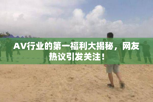 AV行业的第一福利大揭秘，网友热议引发关注！