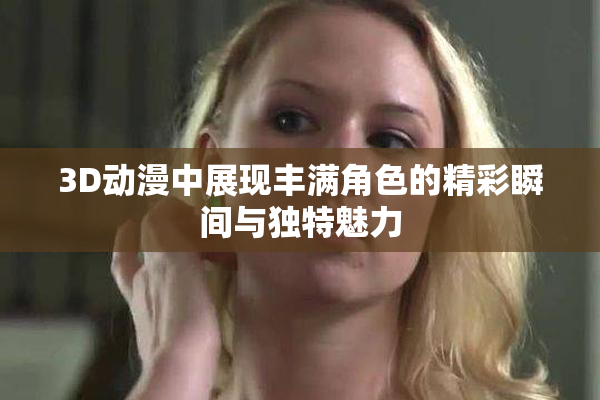 3D动漫中展现丰满角色的精彩瞬间与独特魅力