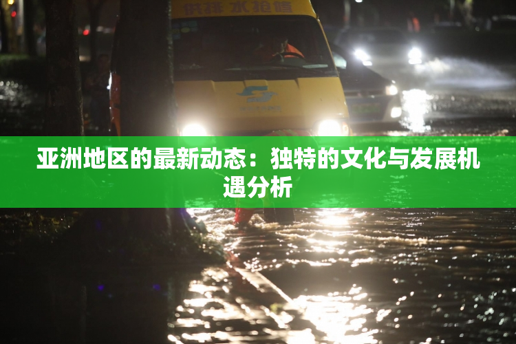 亚洲地区的最新动态：独特的文化与发展机遇分析