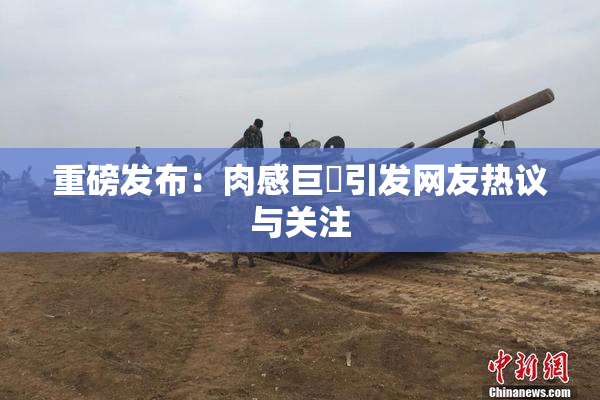 重磅发布：肉感巨凥引发网友热议与关注