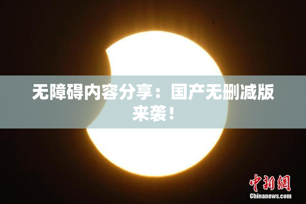 无障碍内容分享：国产无删减版来袭！