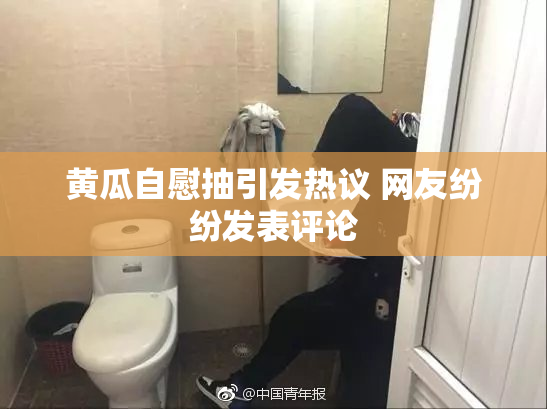黄瓜自慰抽引发热议 网友纷纷发表评论