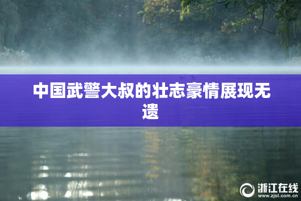 中国武警大叔的壮志豪情展现无遗