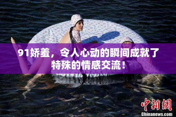 91娇羞，令人心动的瞬间成就了特殊的情感交流！