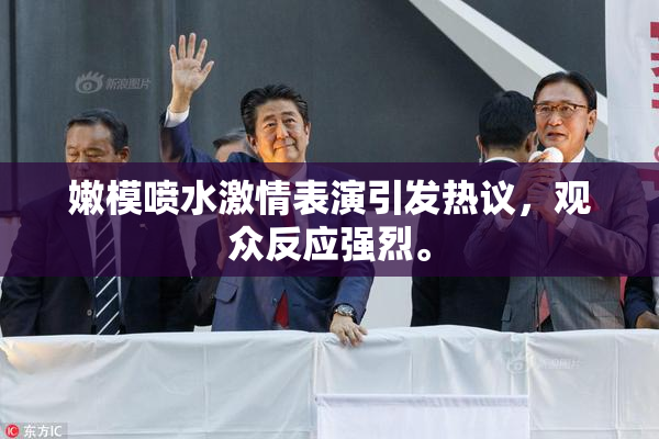 嫩模喷水激情表演引发热议，观众反应强烈。