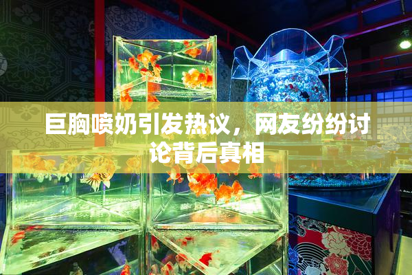 巨胸喷奶引发热议，网友纷纷讨论背后真相