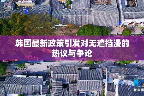 韩国最新政策引发对无遮挡漫的热议与争论