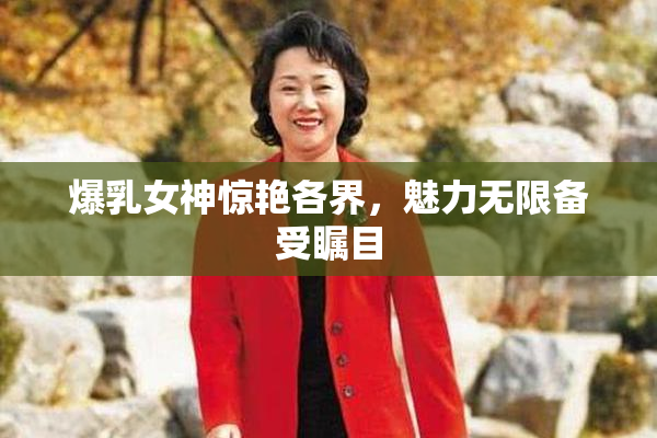 爆乳女神惊艳各界，魅力无限备受瞩目