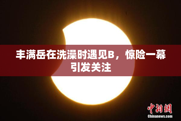 丰满岳在洗澡时遇见B，惊险一幕引发关注