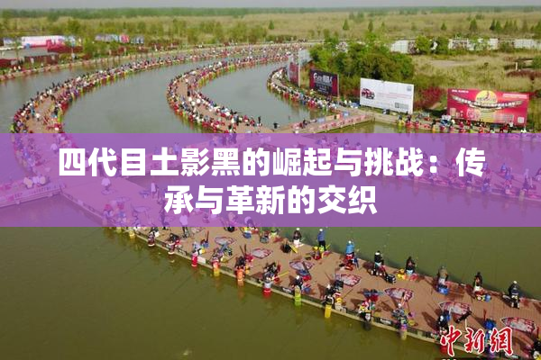 四代目土影黑的崛起与挑战：传承与革新的交织