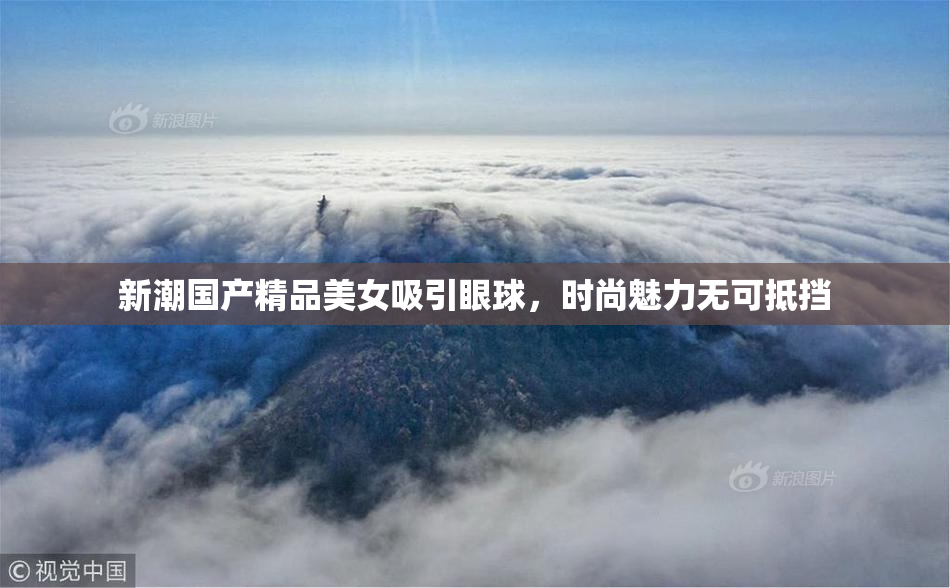 新潮国产精品美女吸引眼球，时尚魅力无可抵挡