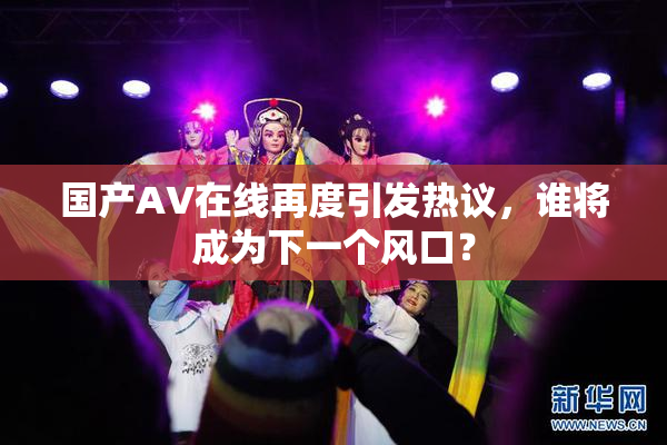 国产AV在线再度引发热议，谁将成为下一个风口？