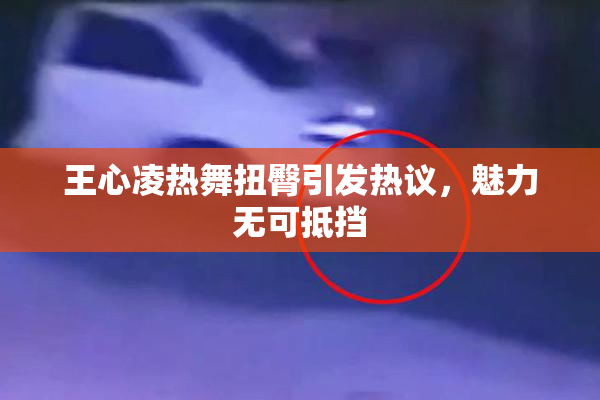 王心凌热舞扭臀引发热议，魅力无可抵挡