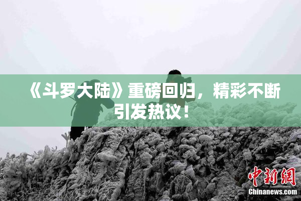 《斗罗大陆》重磅回归，精彩不断引发热议！
