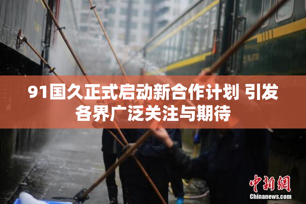 91国久正式启动新合作计划 引发各界广泛关注与期待