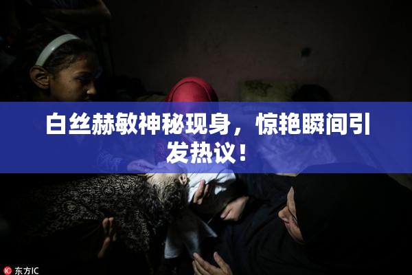 白丝赫敏神秘现身，惊艳瞬间引发热议！