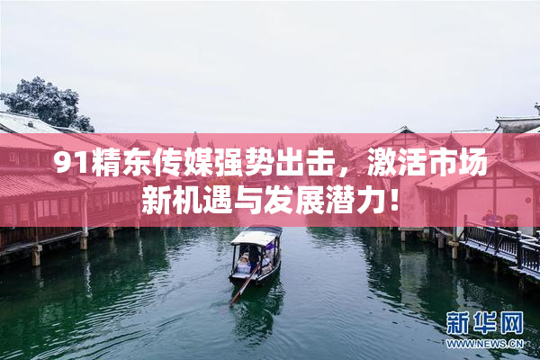 91精东传媒强势出击，激活市场新机遇与发展潜力！