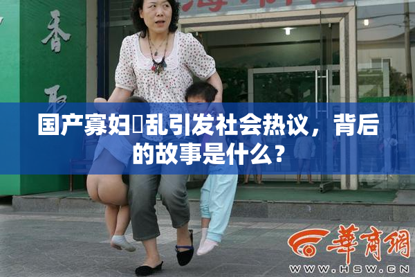 国产寡妇婬乱引发社会热议，背后的故事是什么？