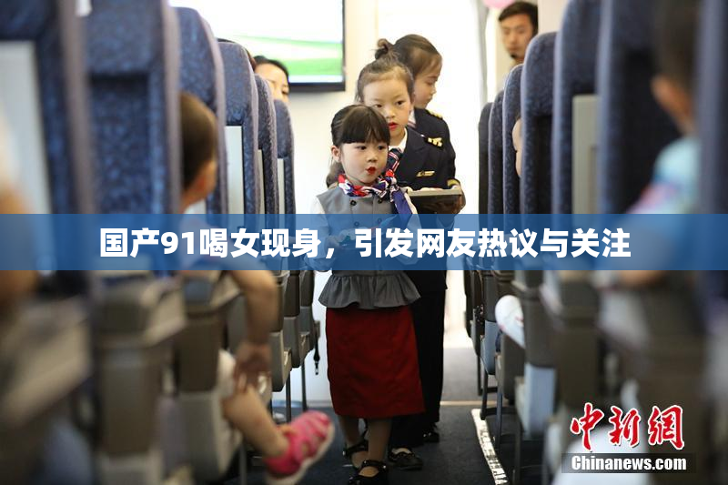 国产91喝女现身，引发网友热议与关注