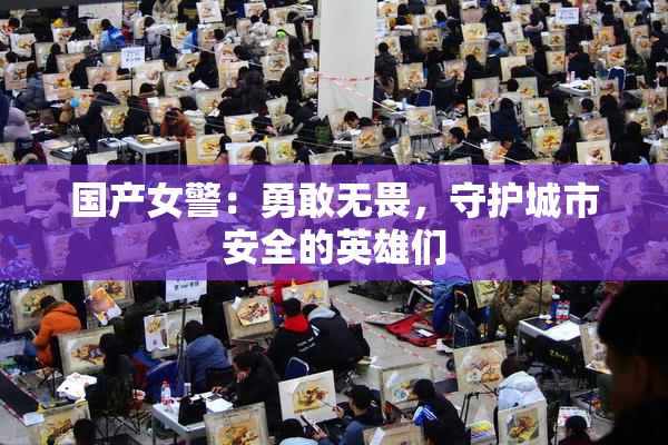 国产女警：勇敢无畏，守护城市安全的英雄们