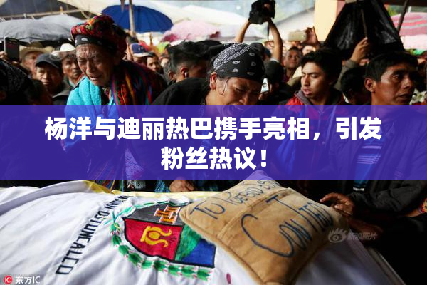杨洋与迪丽热巴携手亮相，引发粉丝热议！