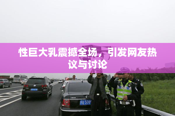 性巨大乳震撼全场，引发网友热议与讨论