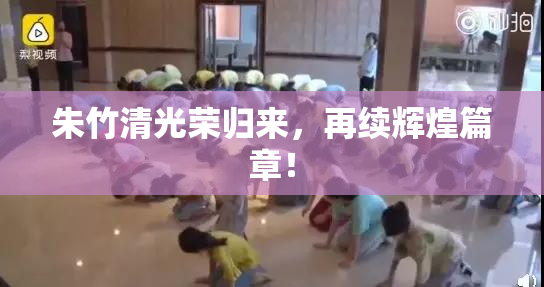 朱竹清光荣归来，再续辉煌篇章！