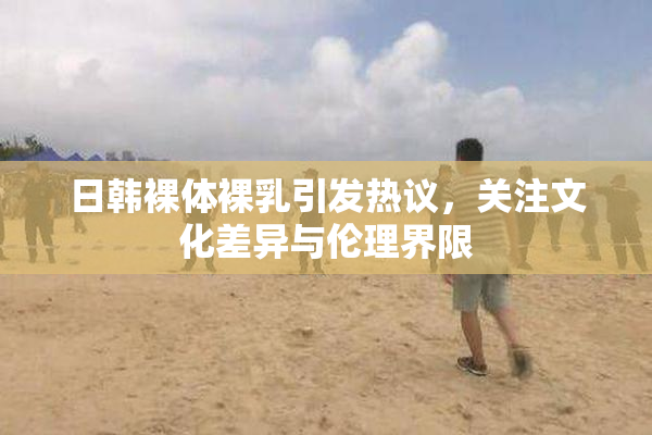 日韩裸体裸乳引发热议，关注文化差异与伦理界限