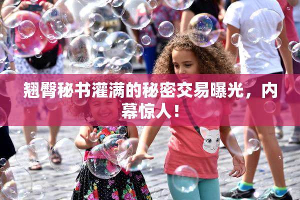 翘臀秘书灌满的秘密交易曝光，内幕惊人！