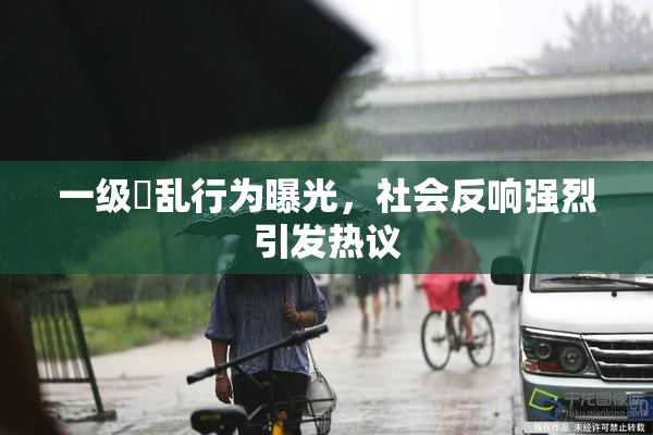 一级婬乱行为曝光，社会反响强烈引发热议