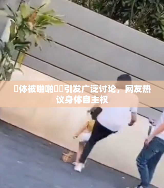 祼体被啪啪❌‌引发广泛讨论，网友热议身体自主权