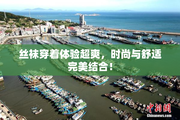 丝袜穿着体验超爽，时尚与舒适完美结合！