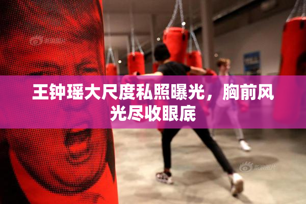 王钟瑶大尺度私照曝光，胸前风光尽收眼底
