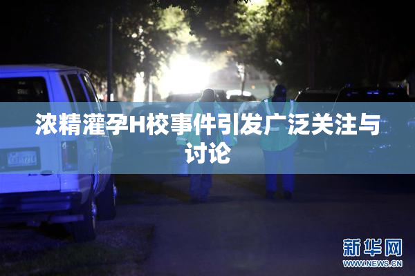 浓精灌孕H校事件引发广泛关注与讨论