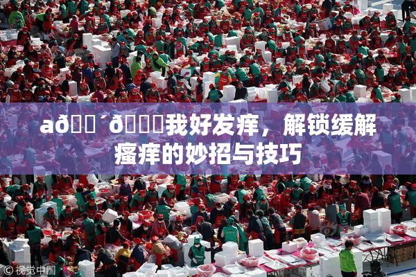 a🔴🍑我好发痒，解锁缓解瘙痒的妙招与技巧