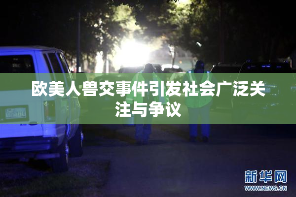欧美人兽交事件引发社会广泛关注与争议