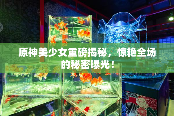 原神美少女重磅揭秘，惊艳全场的秘密曝光！