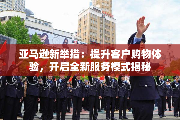亚马逊新举措：提升客户购物体验，开启全新服务模式揭秘