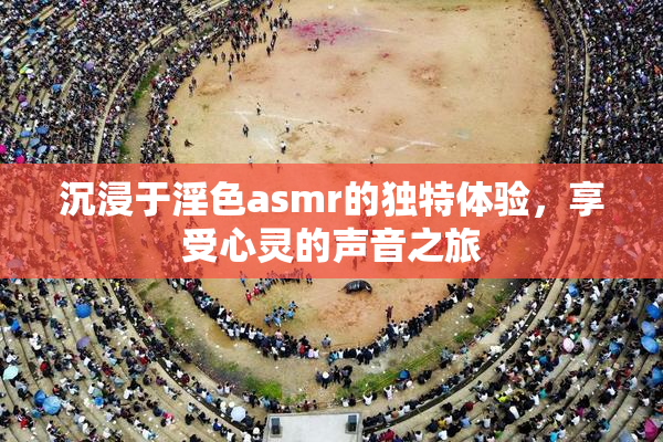 沉浸于淫色asmr的独特体验，享受心灵的声音之旅