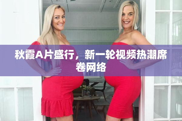 秋霞A片盛行，新一轮视频热潮席卷网络