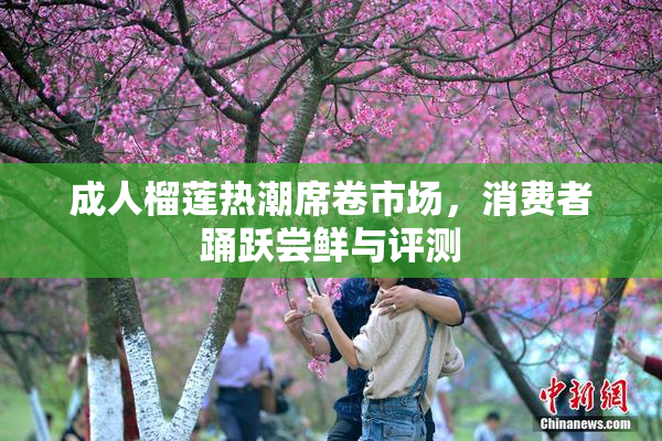 成人榴莲热潮席卷市场，消费者踊跃尝鲜与评测