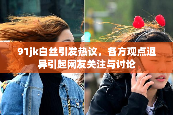 91jk白丝引发热议，各方观点迥异引起网友关注与讨论