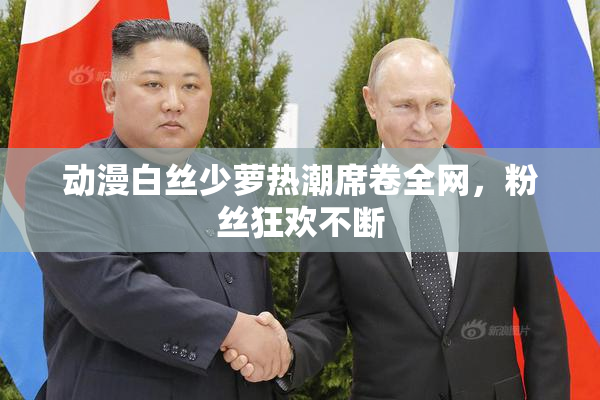 动漫白丝少萝热潮席卷全网，粉丝狂欢不断