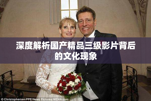 深度解析国产精品三级影片背后的文化现象