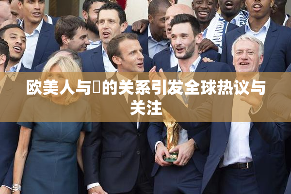 欧美人与嘼的关系引发全球热议与关注