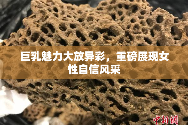 巨乳魅力大放异彩，重磅展现女性自信风采