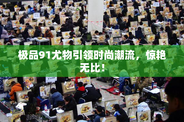 极品91尤物引领时尚潮流，惊艳无比！