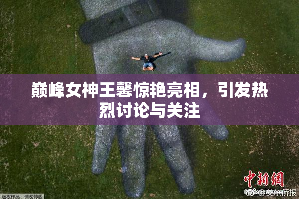 巅峰女神王馨惊艳亮相，引发热烈讨论与关注